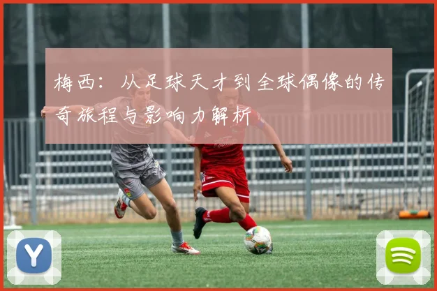 梅西：从足球天才到全球偶像的传奇旅程与影响力解析